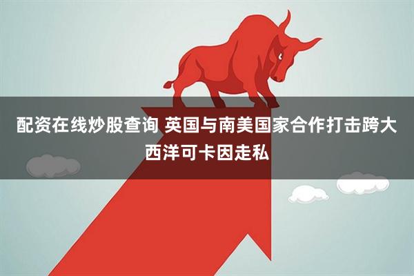 配资在线炒股查询 英国与南美国家合作打击跨大西洋可卡因走私