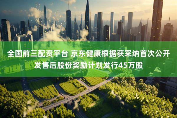 全国前三配资平台 京东健康根据获采纳首次公开发售后股份奖励计划发行45万股
