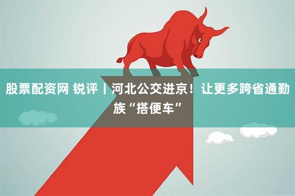 股票配资网 锐评丨河北公交进京！让更多跨省通勤族“搭便车”