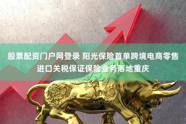 股票配资门户网登录 阳光保险首单跨境电商零售进口关税保证保险业务落地重庆