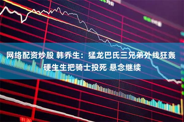 网络配资炒股 韩乔生：猛龙巴氏三兄弟外线狂轰 硬生生把骑士投死 悬念继续