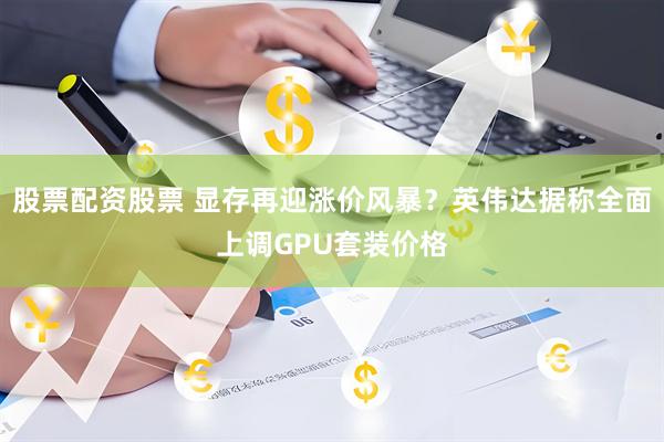 股票配资股票 显存再迎涨价风暴？英伟达据称全面上调GPU套装价格