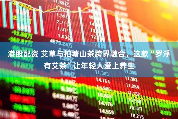港股配资 艾草与柏塘山茶跨界融合，这款“罗浮有艾茶”让年轻人爱上养生