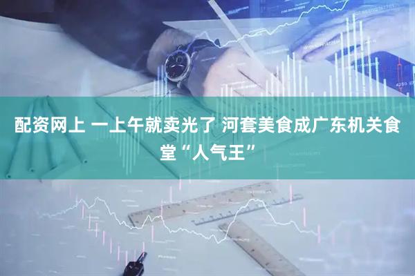 配资网上 一上午就卖光了 河套美食成广东机关食堂“人气王”